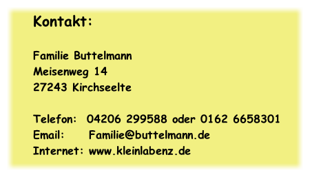 Kontakt:

Familie Buttelmann
Meisenweg 14
27243 Kirchseelte

Telefon: 	04206 299588 oder 0162 6658301 
Email:					Familie@buttelmann.de
Internet:	www.kleinlabenz.de